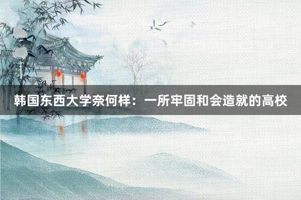 韩国东西大学奈何样：一所牢固和会造就的高校